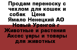 Продам переноску с чехлом для кошек и собак › Цена ­ 3 500 - Ямало-Ненецкий АО, Новый Уренгой г. Животные и растения » Аксесcуары и товары для животных   